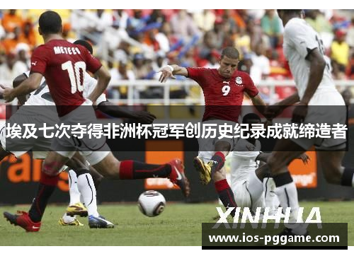 埃及七次夺得非洲杯冠军创历史纪录成就缔造者