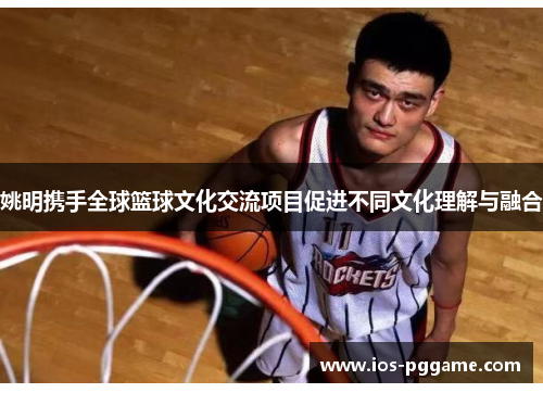 姚明携手全球篮球文化交流项目促进不同文化理解与融合