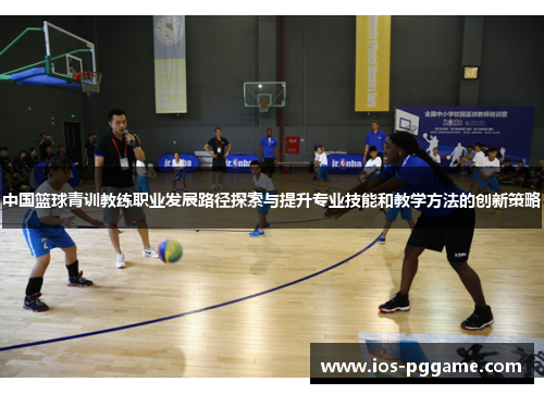 中国篮球青训教练职业发展路径探索与提升专业技能和教学方法的创新策略
