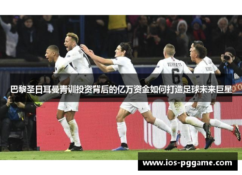 巴黎圣日耳曼青训投资背后的亿万资金如何打造足球未来巨星