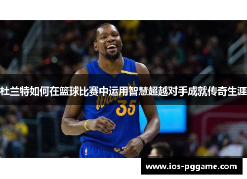 杜兰特如何在篮球比赛中运用智慧超越对手成就传奇生涯