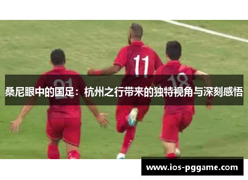 桑尼眼中的国足：杭州之行带来的独特视角与深刻感悟