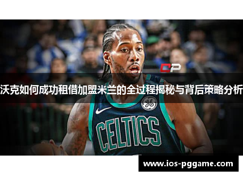 沃克如何成功租借加盟米兰的全过程揭秘与背后策略分析