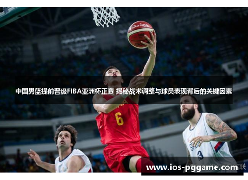 中国男篮提前晋级FIBA亚洲杯正赛 揭秘战术调整与球员表现背后的关键因素