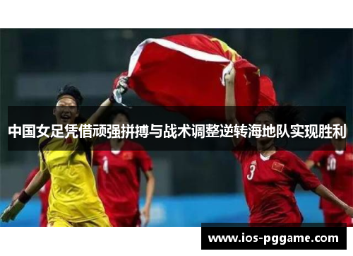 中国女足凭借顽强拼搏与战术调整逆转海地队实现胜利