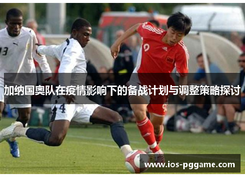 加纳国奥队在疫情影响下的备战计划与调整策略探讨