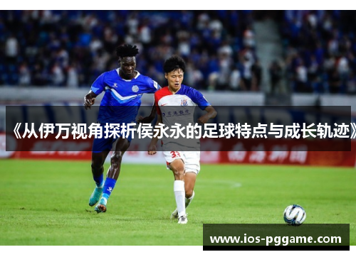 《从伊万视角探析侯永永的足球特点与成长轨迹》