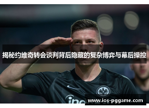揭秘约维奇转会谈判背后隐藏的复杂博弈与幕后操控