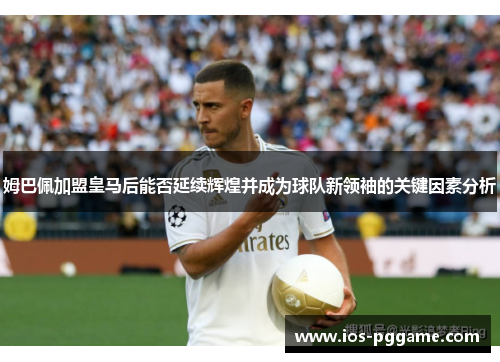 姆巴佩加盟皇马后能否延续辉煌并成为球队新领袖的关键因素分析