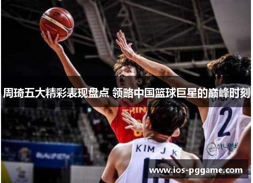 周琦五大精彩表现盘点 领略中国篮球巨星的巅峰时刻