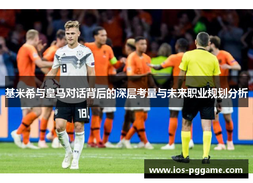 基米希与皇马对话背后的深层考量与未来职业规划分析