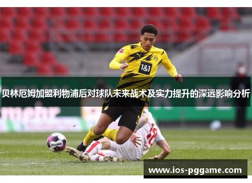 贝林厄姆加盟利物浦后对球队未来战术及实力提升的深远影响分析
