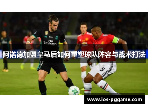 阿诺德加盟皇马后如何重塑球队阵容与战术打法