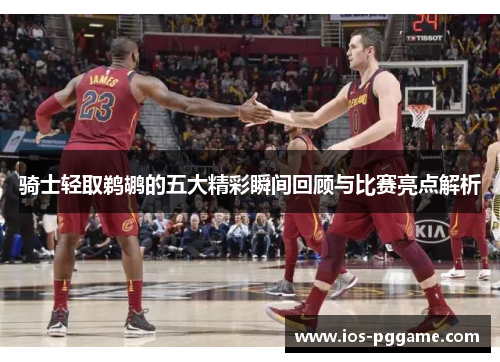 骑士轻取鹈鹕的五大精彩瞬间回顾与比赛亮点解析