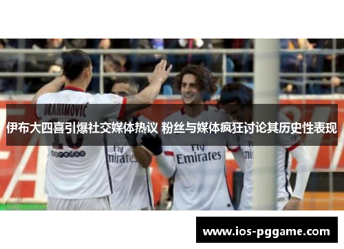 伊布大四喜引爆社交媒体热议 粉丝与媒体疯狂讨论其历史性表现